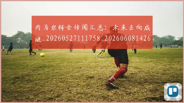 内马尔转会传闻汇总:未来去向成谜_20260527111758_20260608142646