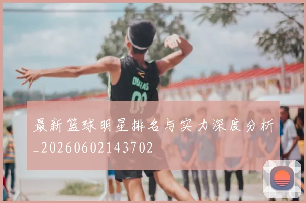 最新篮球明星排名与实力深度分析_20260602143702