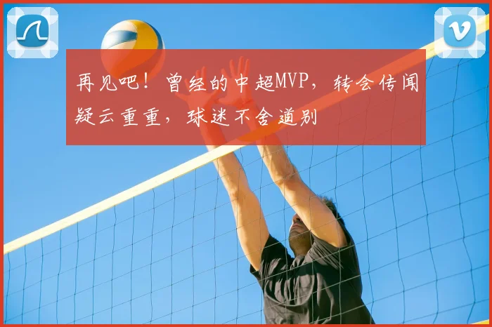 再见吧！曾经的中超MVP，转会传闻疑云重重，球迷不舍道别