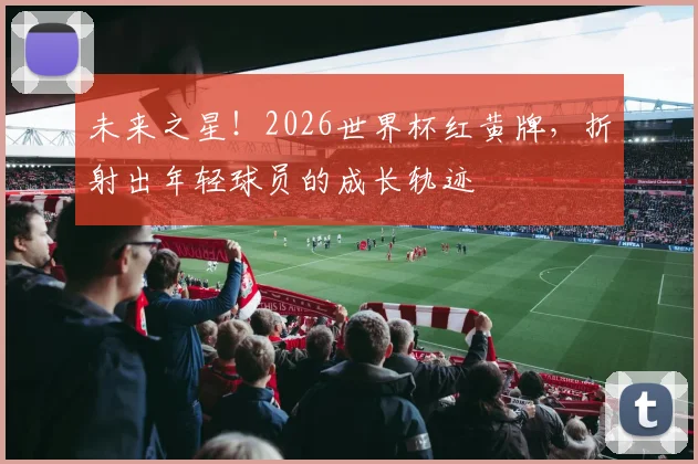 未来之星！2026世界杯红黄牌，折射出年轻球员的成长轨迹
