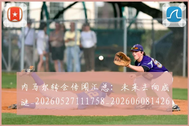 内马尔转会传闻汇总：未来去向成谜_20260527111758_20260608142646
