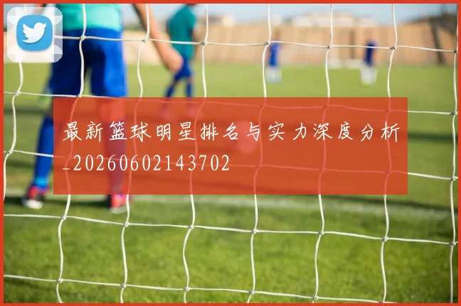 最新篮球明星排名与实力深度分析_20260602143702