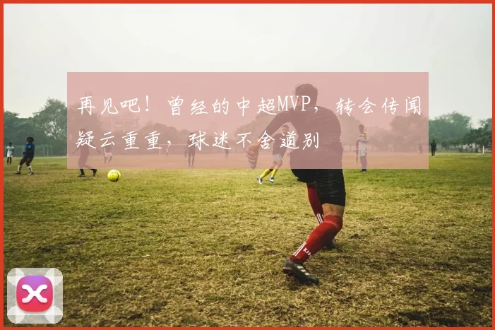 再见吧！曾经的中超MVP，转会传闻疑云重重，球迷不舍道别